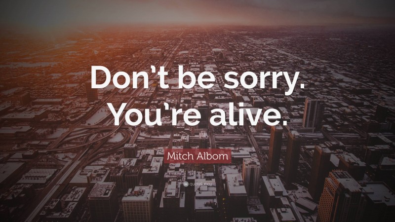 Mitch Albom Quote: “Don’t be sorry. You’re alive.”