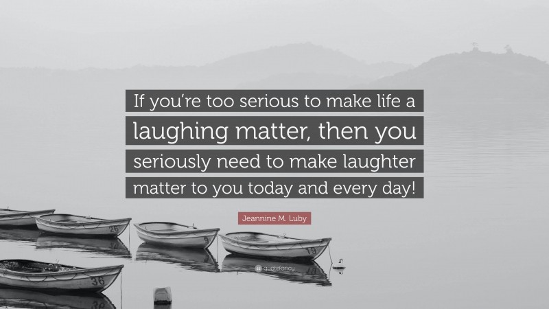 Jeannine M. Luby Quote: “If you’re too serious to make life a laughing matter, then you seriously need to make laughter matter to you today and every day!”