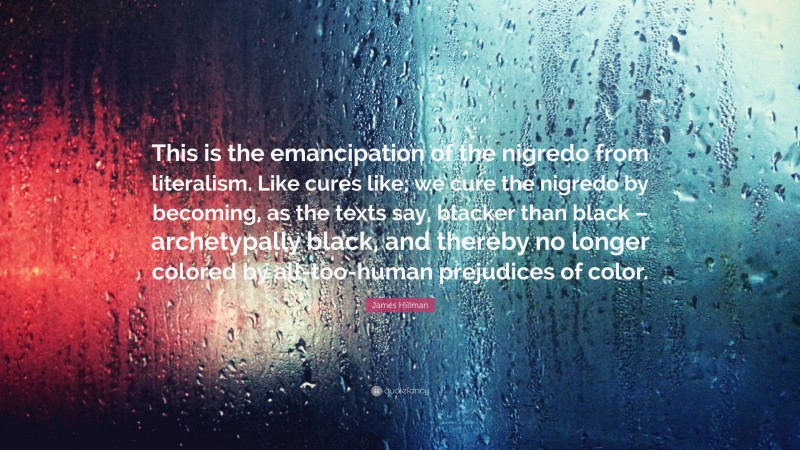 James Hillman Quote: “This is the emancipation of the nigredo from literalism. Like cures like; we cure the nigredo by becoming, as the texts say, blacker than black – archetypally black, and thereby no longer colored by all-too-human prejudices of color.”