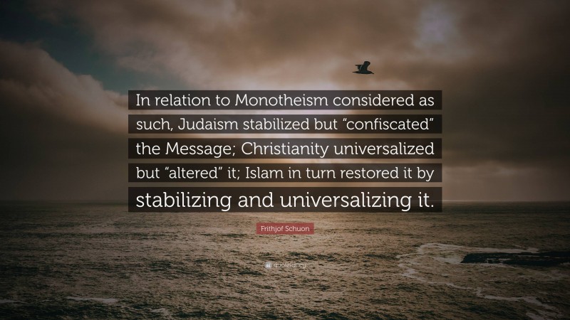 Frithjof Schuon Quote: “In relation to Monotheism considered as such, Judaism stabilized but “confiscated” the Message; Christianity universalized but “altered” it; Islam in turn restored it by stabilizing and universalizing it.”