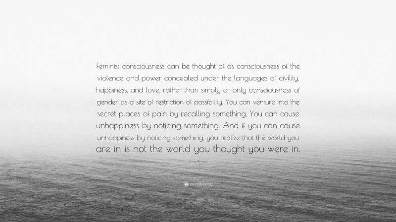 Sara Ahmed Quote: “Feminist consciousness can be thought of as consciousness of the violence and power concealed under the languages of civility, happiness, and love, rather than simply or only consciousness of gender as a site of restriction of possibility. You can venture into the secret places of pain by recalling something. You can cause unhappiness by noticing something. And if you can cause unhappiness by noticing something, you realize that the world you are in is not the world you thought you were in.”