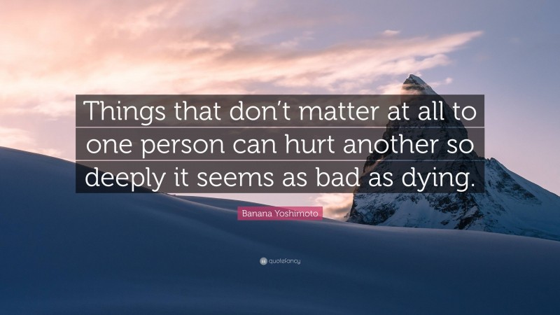 Banana Yoshimoto Quote: “Things that don’t matter at all to one person can hurt another so deeply it seems as bad as dying.”