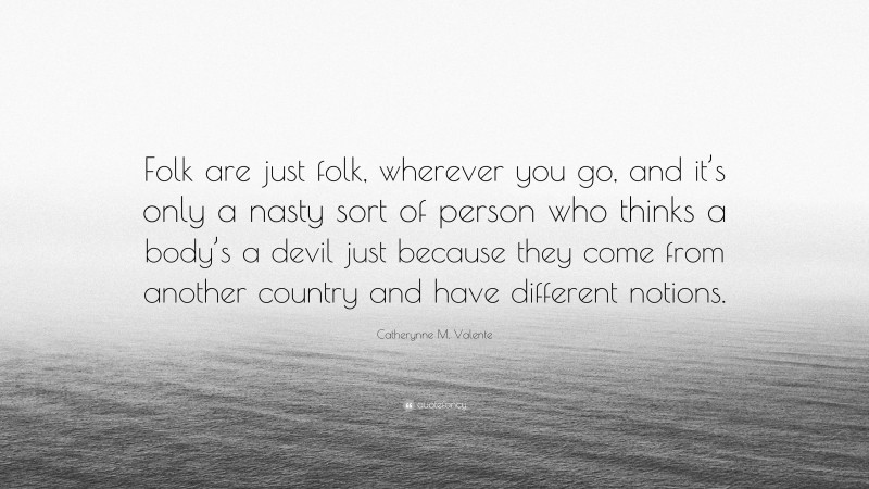 Catherynne M. Valente Quote: “Folk are just folk, wherever you go, and it’s only a nasty sort of person who thinks a body’s a devil just because they come from another country and have different notions.”