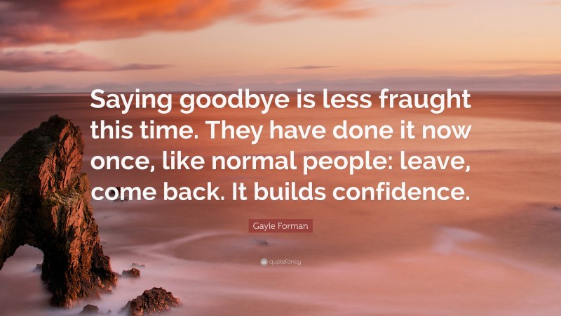 Gayle Forman Quote: “Saying goodbye is less fraught this time. They have done it now once, like normal people: leave, come back. It builds confidence.”