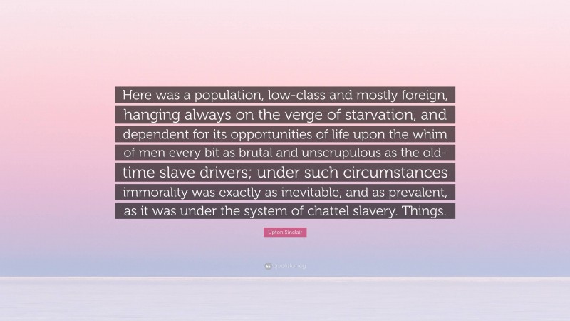 Upton Sinclair Quote: “Here was a population, low-class and mostly foreign, hanging always on the verge of starvation, and dependent for its opportunities of life upon the whim of men every bit as brutal and unscrupulous as the old-time slave drivers; under such circumstances immorality was exactly as inevitable, and as prevalent, as it was under the system of chattel slavery. Things.”