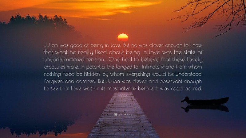 A. S. Byatt Quote: “Julian was good at being in love. But he was clever enough to know that what he really liked about being in love was the state of unconsummated tension... One had to believe that these lovely creatures were, in potentia, the longed for intimate friend from whom nothing need be hidden, by whom everything would be understood, forgiven and admired. But Julian was clever and observant enough to see that love was at its most intense before it was reciprocated.”