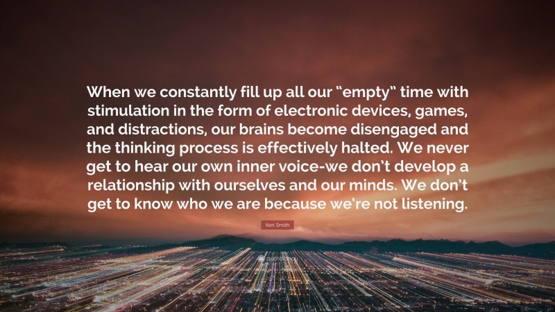 Keri Smith Quote: “When we constantly fill up all our “empty” time with stimulation in the form of electronic devices, games, and distractions, our brains become disengaged and the thinking process is effectively halted. We never get to hear our own inner voice-we don’t develop a relationship with ourselves and our minds. We don’t get to know who we are because we’re not listening.”