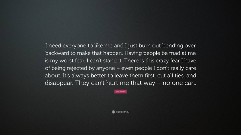 Nic Sheff Quote: “I need everyone to like me and I just burn out bending over backward to make that happen. Having people be mad at me is my worst fear. I can’t stand it. There is this crazy fear I have of being rejected by anyone – even people I don’t really care about. It’s always better to leave them first, cut all ties, and disappear. They can’t hurt me that way – no one can.”