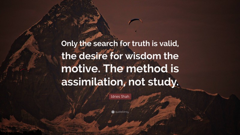 Idries Shah Quote: “Only the search for truth is valid, the desire for wisdom the motive. The method is assimilation, not study.”
