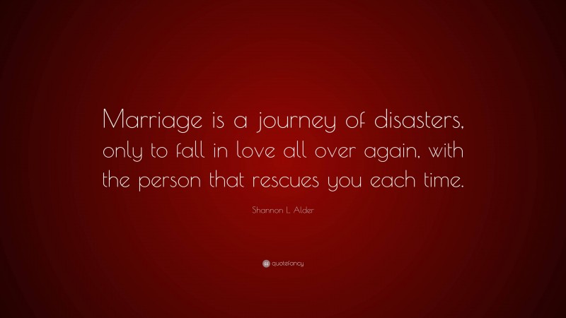 Shannon L. Alder Quote: “Marriage is a journey of disasters, only to fall in love all over again, with the person that rescues you each time.”