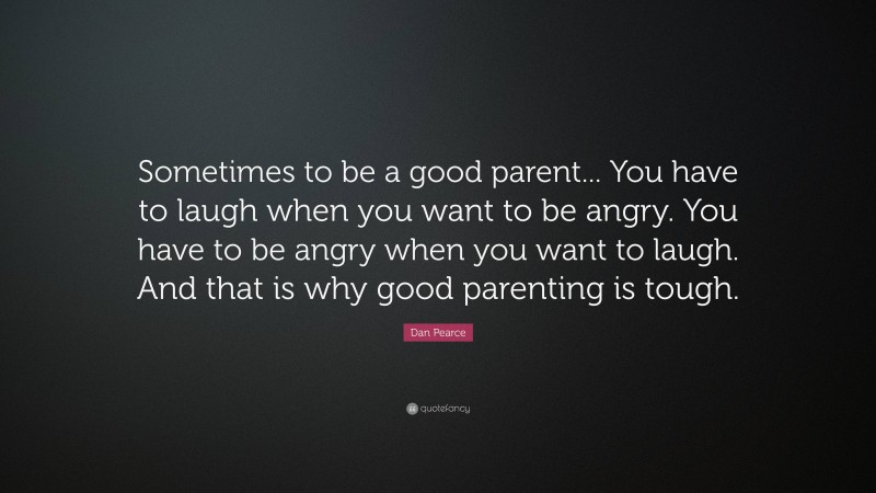 Dan Pearce Quote: “Sometimes to be a good parent... You have to laugh when you want to be angry. You have to be angry when you want to laugh. And that is why good parenting is tough.”