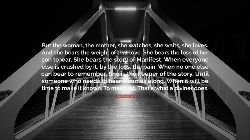 Clare Vanderpool Quote: “But the woman, the mother, she watches, she waits, she loves. And she bears the weight of that love. She bears the loss of her son to war. She bears the story of Manifest. When everyone else is crushed by it, by the loss, the pain. When no one else can bear to remember. She is the keeper of the story. Until someone who needs to hear it comes along. When it will be time to make it known. To manifest. That’s what a diviner does.”