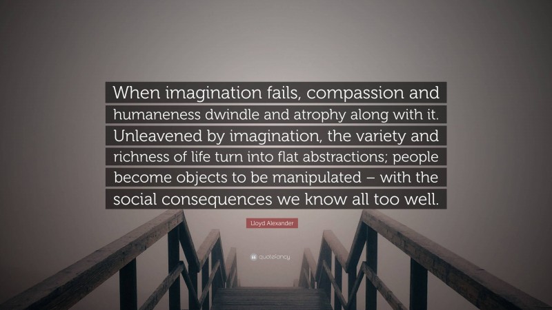Lloyd Alexander Quote: “When imagination fails, compassion and humaneness dwindle and atrophy along with it. Unleavened by imagination, the variety and richness of life turn into flat abstractions; people become objects to be manipulated – with the social consequences we know all too well.”