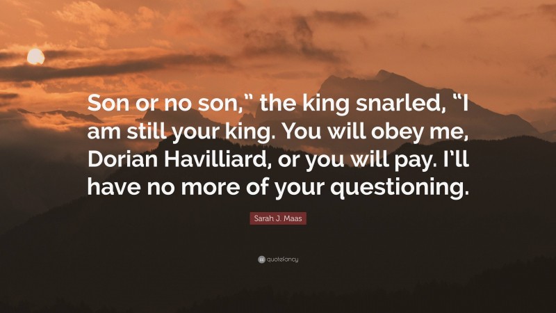 Sarah J. Maas Quote: “Son or no son,” the king snarled, “I am still your king. You will obey me, Dorian Havilliard, or you will pay. I’ll have no more of your questioning.”