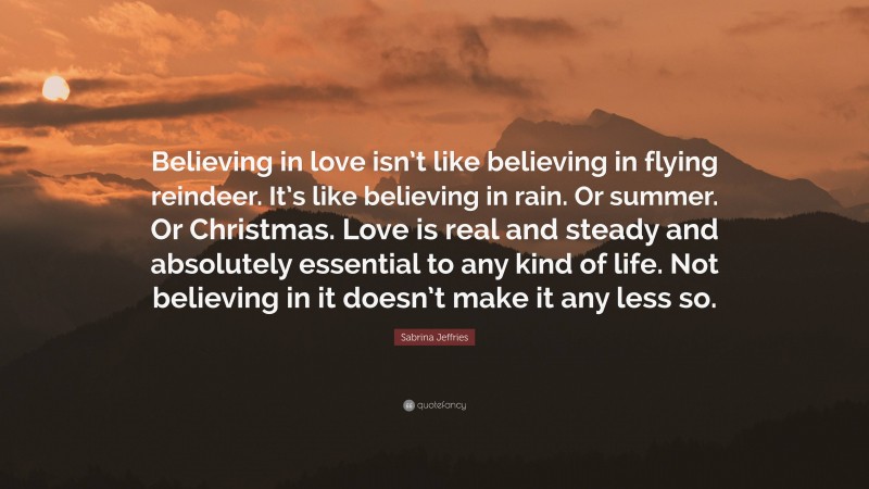 Sabrina Jeffries Quote: “Believing in love isn’t like believing in flying reindeer. It’s like believing in rain. Or summer. Or Christmas. Love is real and steady and absolutely essential to any kind of life. Not believing in it doesn’t make it any less so.”