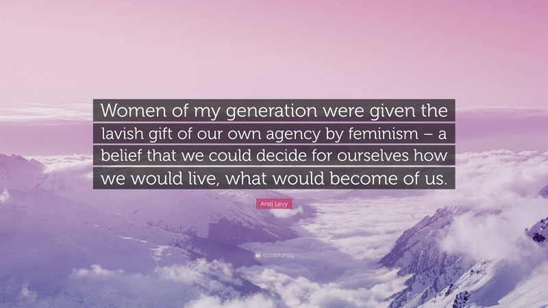 Ariel Levy Quote: “Women of my generation were given the lavish gift of our own agency by feminism – a belief that we could decide for ourselves how we would live, what would become of us.”