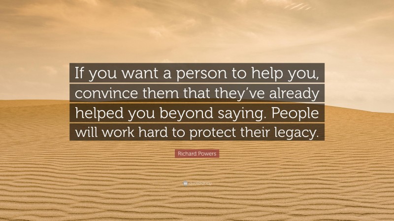 Richard Powers Quote: “If you want a person to help you, convince them that they’ve already helped you beyond saying. People will work hard to protect their legacy.”