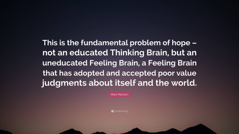 Mark Manson Quote: “This is the fundamental problem of hope – not an educated Thinking Brain, but an uneducated Feeling Brain, a Feeling Brain that has adopted and accepted poor value judgments about itself and the world.”