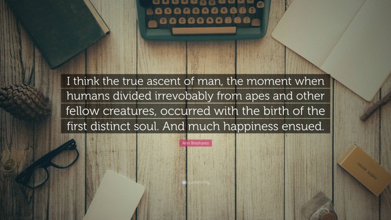 Ann Brashares Quote: “I think the true ascent of man, the moment when humans divided irrevobably from apes and other fellow creatures, occurred with the birth of the first distinct soul. And much happiness ensued.”