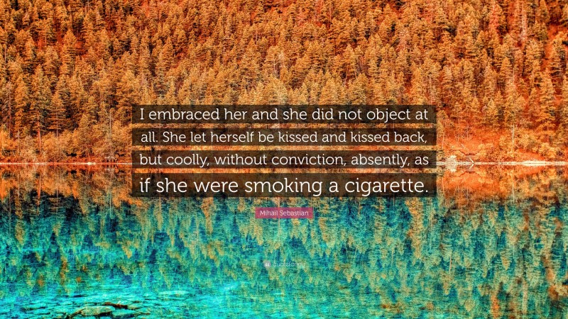 Mihail Sebastian Quote: “I embraced her and she did not object at all. She let herself be kissed and kissed back, but coolly, without conviction, absently, as if she were smoking a cigarette.”