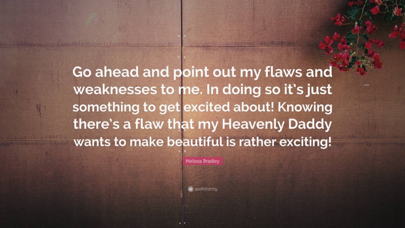 Melissa Bradley Quote: “Go ahead and point out my flaws and weaknesses to me. In doing so it’s just something to get excited about! Knowing there’s a flaw that my Heavenly Daddy wants to make beautiful is rather exciting!”