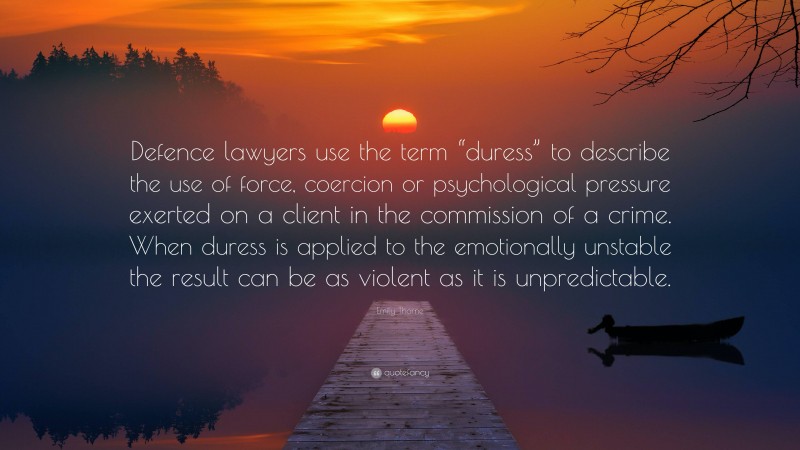 Emily Thorne Quote: “Defence lawyers use the term “duress” to describe the use of force, coercion or psychological pressure exerted on a client in the commission of a crime. When duress is applied to the emotionally unstable the result can be as violent as it is unpredictable.”