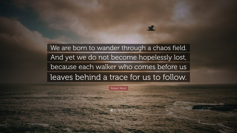 Robert Moor Quote: “We are born to wander through a chaos field. And yet we do not become hopelessly lost, because each walker who comes before us leaves behind a trace for us to follow.”