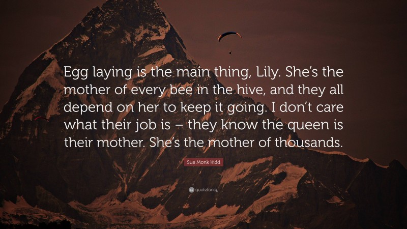 Sue Monk Kidd Quote: “Egg laying is the main thing, Lily. She’s the mother of every bee in the hive, and they all depend on her to keep it going. I don’t care what their job is – they know the queen is their mother. She’s the mother of thousands.”