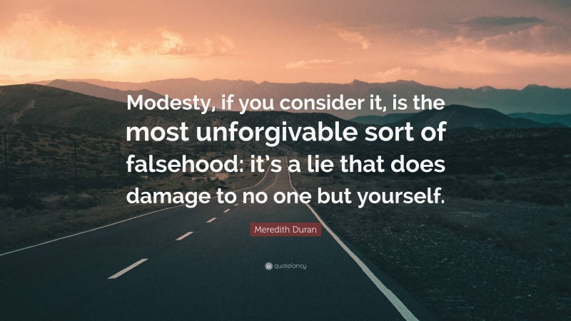 Meredith Duran Quote: “Modesty, if you consider it, is the most unforgivable sort of falsehood: it’s a lie that does damage to no one but yourself.”
