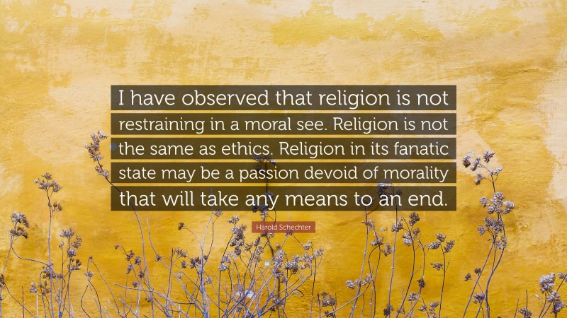 Harold Schechter Quote: “I have observed that religion is not restraining in a moral see. Religion is not the same as ethics. Religion in its fanatic state may be a passion devoid of morality that will take any means to an end.”