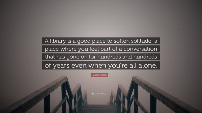 Susan Orlean Quote: “A library is a good place to soften solitude; a place where you feel part of a conversation that has gone on for hundreds and hundreds of years even when you’re all alone.”