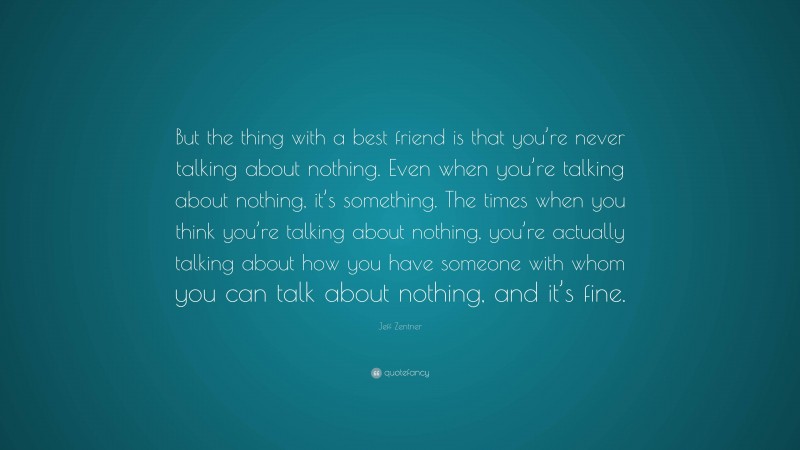 Jeff Zentner Quote: “But the thing with a best friend is that you’re never talking about nothing. Even when you’re talking about nothing, it’s something. The times when you think you’re talking about nothing, you’re actually talking about how you have someone with whom you can talk about nothing, and it’s fine.”
