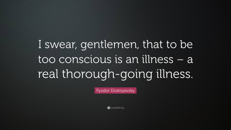 Fyodor Dostoyevsky Quote: “I swear, gentlemen, that to be too conscious is an illness – a real thorough-going illness.”