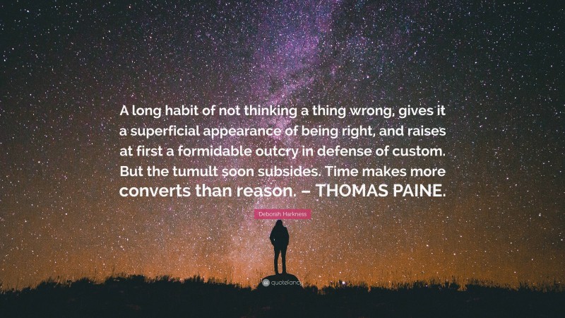 Deborah Harkness Quote: “A long habit of not thinking a thing wrong, gives it a superficial appearance of being right, and raises at first a formidable outcry in defense of custom. But the tumult soon subsides. Time makes more converts than reason. – THOMAS PAINE.”