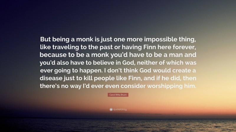 Carol Rifka Brunt Quote: “But being a monk is just one more impossible thing, like traveling to the past or having Finn here forever, because to be a monk you’d have to be a man and you’d also have to believe in God, neither of which was ever going to happen. I don’t think God would create a disease just to kill people like Finn, and if he did, then there’s no way I’d ever even consider worshipping him.”
