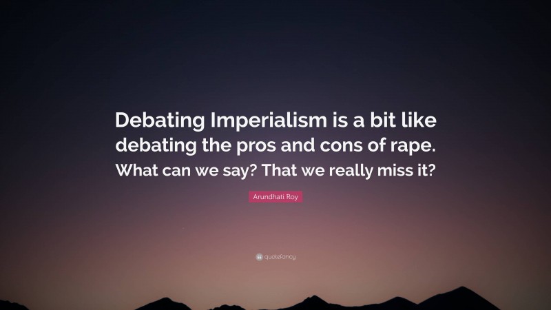 Arundhati Roy Quote: “Debating Imperialism is a bit like debating the pros and cons of rape. What can we say? That we really miss it?”
