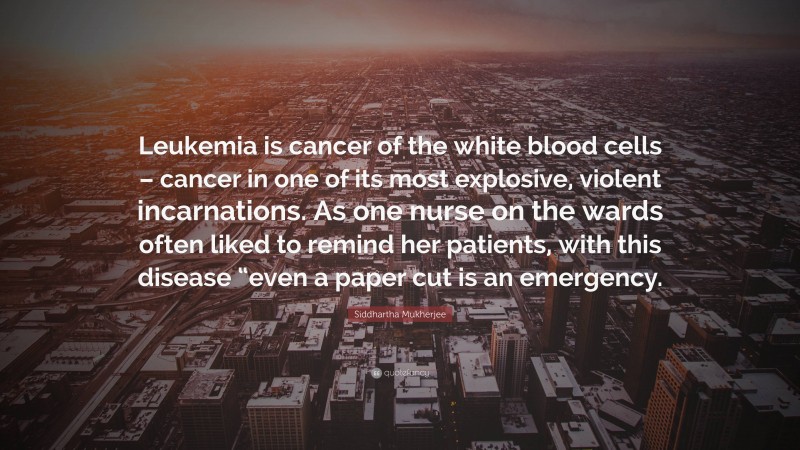 Siddhartha Mukherjee Quote: “Leukemia is cancer of the white blood cells – cancer in one of its most explosive, violent incarnations. As one nurse on the wards often liked to remind her patients, with this disease “even a paper cut is an emergency.”