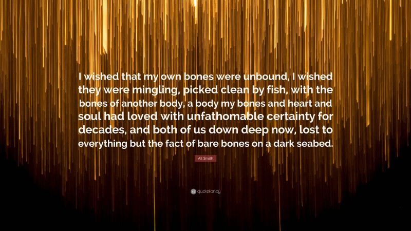 Ali Smith Quote: “I wished that my own bones were unbound, I wished they were mingling, picked clean by fish, with the bones of another body, a body my bones and heart and soul had loved with unfathomable certainty for decades, and both of us down deep now, lost to everything but the fact of bare bones on a dark seabed.”