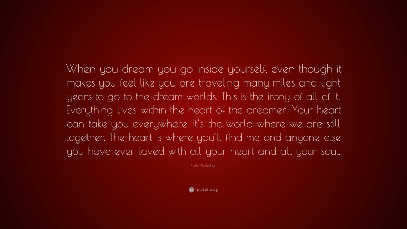 Kate McGahan Quote: “When you dream you go inside yourself, even though it makes you feel like you are traveling many miles and light years to go to the dream worlds. This is the irony of all of it. Everything lives within the heart of the dreamer. Your heart can take you everywhere. It’s the world where we are still together. The heart is where you’ll find me and anyone else you have ever loved with all your heart and all your soul.”