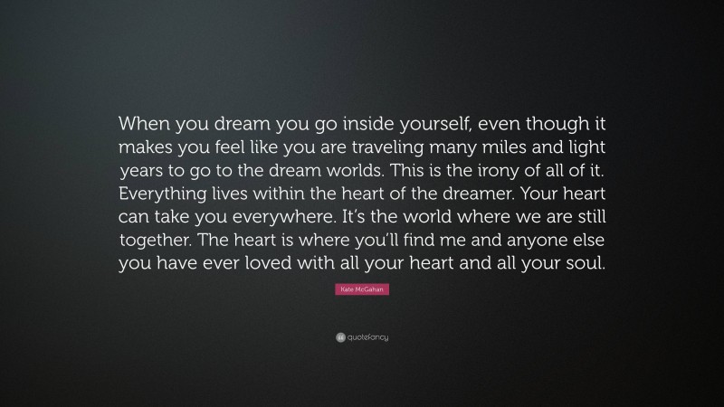 Kate McGahan Quote: “When you dream you go inside yourself, even though it makes you feel like you are traveling many miles and light years to go to the dream worlds. This is the irony of all of it. Everything lives within the heart of the dreamer. Your heart can take you everywhere. It’s the world where we are still together. The heart is where you’ll find me and anyone else you have ever loved with all your heart and all your soul.”