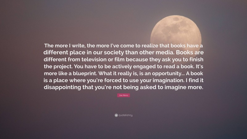 Joe Meno Quote: “The more I write, the more I’ve come to realize that books have a different place in our society than other media. Books are different from television or film because they ask you to finish the project. You have to be actively engaged to read a book. It’s more like a blueprint. What it really is, is an opportunity... A book is a place where you’re forced to use your imagination. I find it disappointing that you’re not being asked to imagine more.”