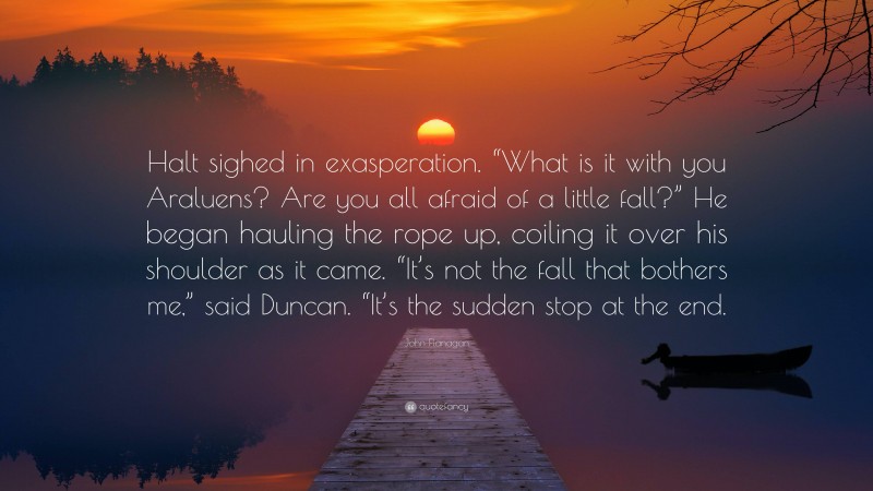 John Flanagan Quote: “Halt sighed in exasperation. “What is it with you Araluens? Are you all afraid of a little fall?” He began hauling the rope up, coiling it over his shoulder as it came. “It’s not the fall that bothers me,” said Duncan. “It’s the sudden stop at the end.”