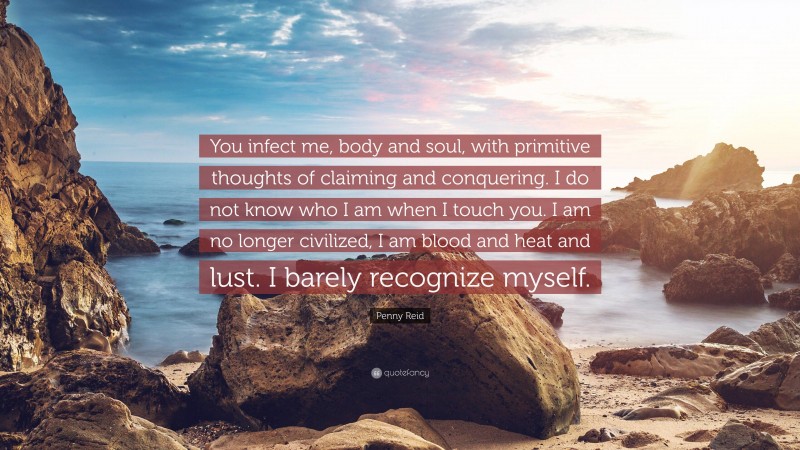 Penny Reid Quote: “You infect me, body and soul, with primitive thoughts of claiming and conquering. I do not know who I am when I touch you. I am no longer civilized, I am blood and heat and lust. I barely recognize myself.”