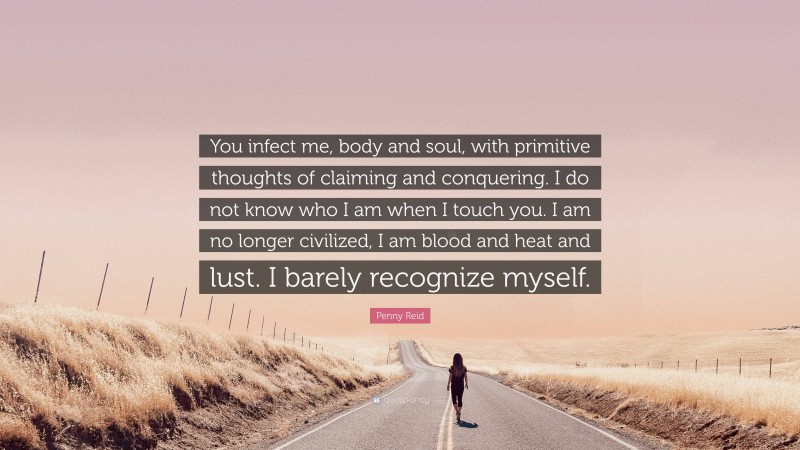 Penny Reid Quote: “You infect me, body and soul, with primitive thoughts of claiming and conquering. I do not know who I am when I touch you. I am no longer civilized, I am blood and heat and lust. I barely recognize myself.”