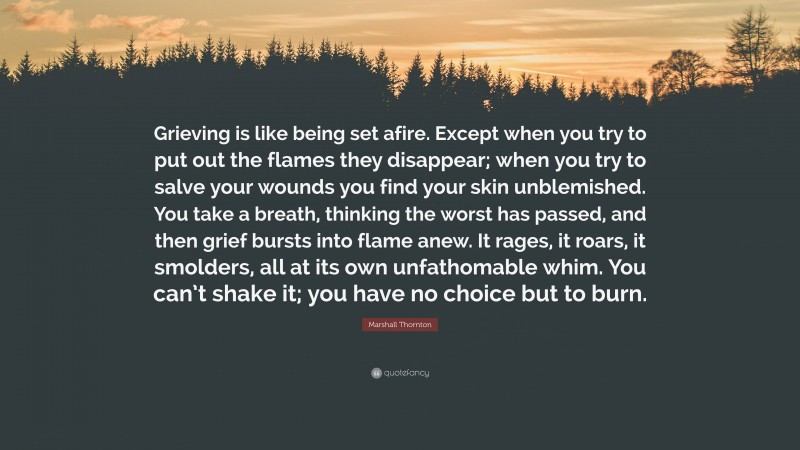 Marshall Thornton Quote: “Grieving is like being set afire. Except when you try to put out the flames they disappear; when you try to salve your wounds you find your skin unblemished. You take a breath, thinking the worst has passed, and then grief bursts into flame anew. It rages, it roars, it smolders, all at its own unfathomable whim. You can’t shake it; you have no choice but to burn.”