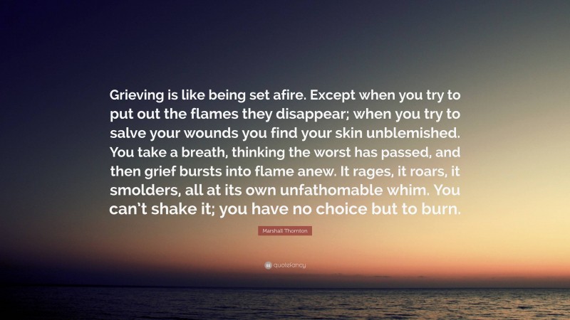 Marshall Thornton Quote: “Grieving is like being set afire. Except when you try to put out the flames they disappear; when you try to salve your wounds you find your skin unblemished. You take a breath, thinking the worst has passed, and then grief bursts into flame anew. It rages, it roars, it smolders, all at its own unfathomable whim. You can’t shake it; you have no choice but to burn.”