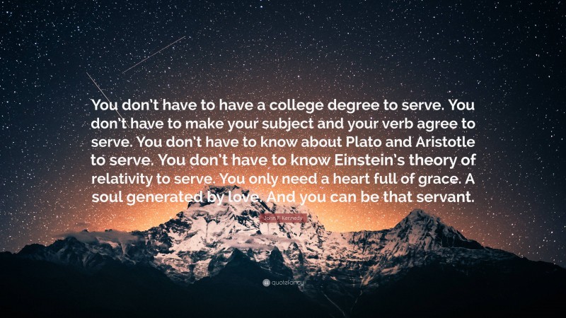 John F. Kennedy Quote: “You don’t have to have a college degree to serve. You don’t have to make your subject and your verb agree to serve. You don’t have to know about Plato and Aristotle to serve. You don’t have to know Einstein’s theory of relativity to serve. You only need a heart full of grace. A soul generated by love. And you can be that servant.”