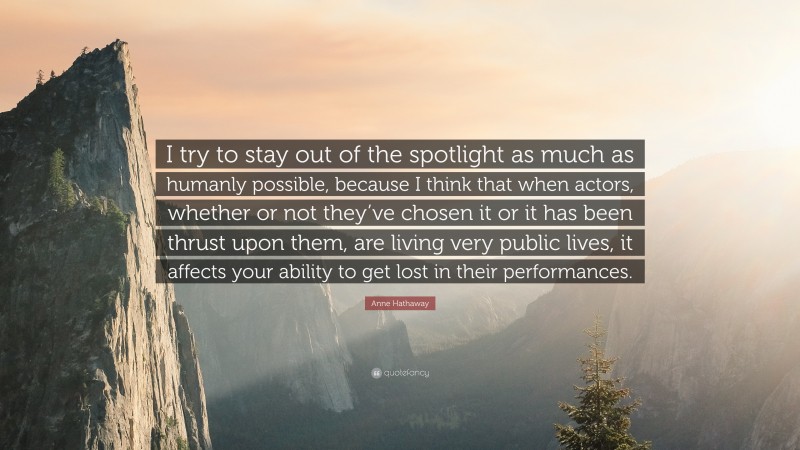 Anne Hathaway Quote: “I try to stay out of the spotlight as much as humanly possible, because I think that when actors, whether or not they’ve chosen it or it has been thrust upon them, are living very public lives, it affects your ability to get lost in their performances.”