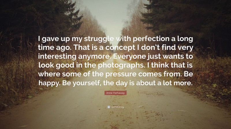 Anne Hathaway Quote: “I gave up my struggle with perfection a long time ago. That is a concept I don’t find very interesting anymore. Everyone just wants to look good in the photographs. I think that is where some of the pressure comes from. Be happy. Be yourself, the day is about a lot more.”