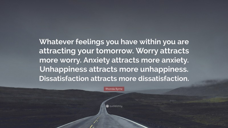 Rhonda Byrne Quote: “Whatever feelings you have within you are attracting your tomorrow. Worry attracts more worry. Anxiety attracts more anxiety. Unhappiness attracts more unhappiness. Dissatisfaction attracts more dissatisfaction.”